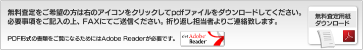 無料査定をご希望の方は右のアイコンをクリックしてpdfファイルをダウンロードしてください。必要事項をご記入の上、FAXにてご送信ください。折り返し担当者よりご連絡致します。PDF形式の書類をご覧になるためにはAdobe Readerが必要です。